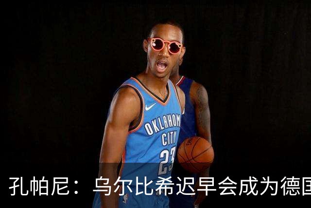 孔帕尼：乌尔比希迟早会成为德国队主力门将 预计格纳布里能出战